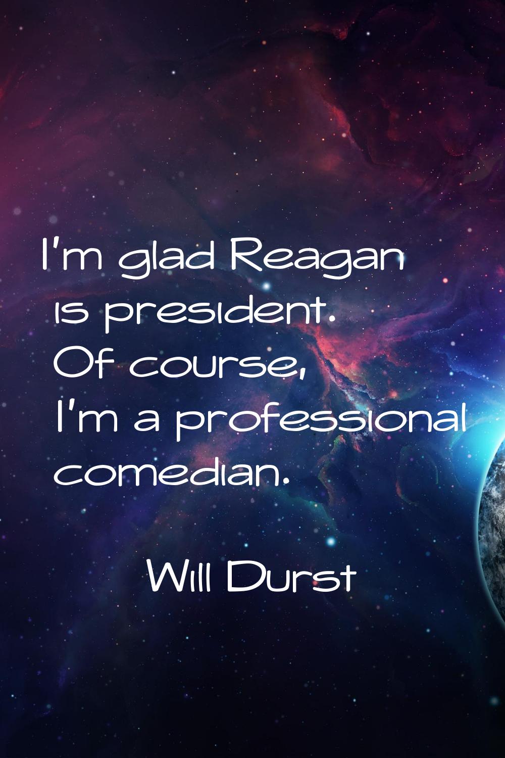 I'm glad Reagan is president. Of course, I'm a professional comedian.