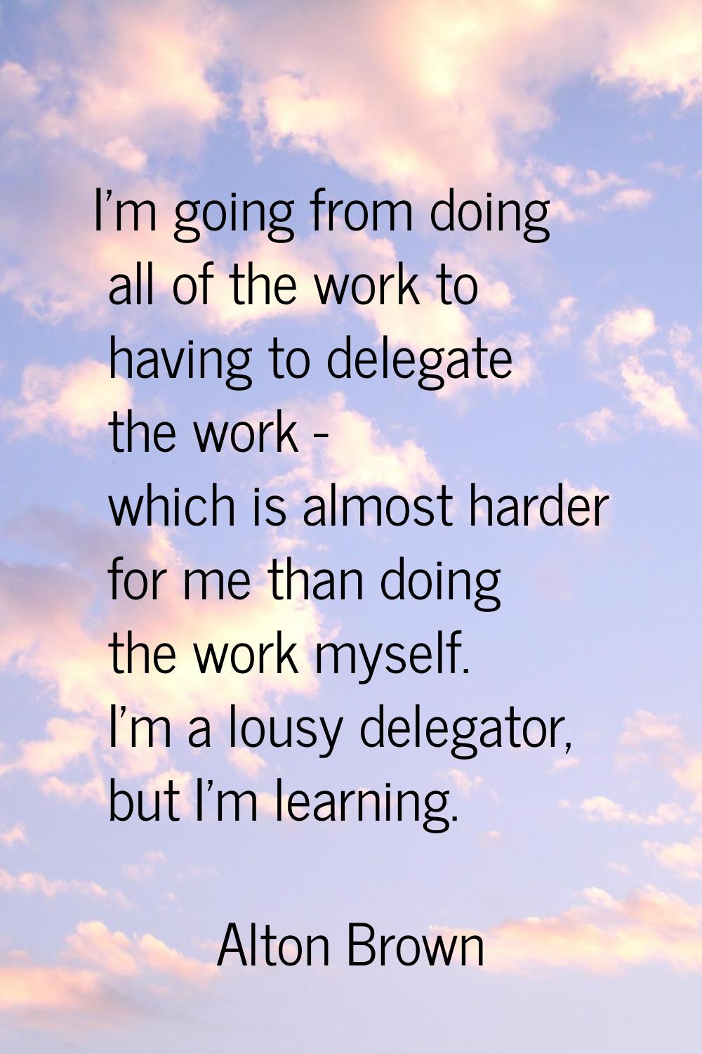 I'm going from doing all of the work to having to delegate the work - which is almost harder for me