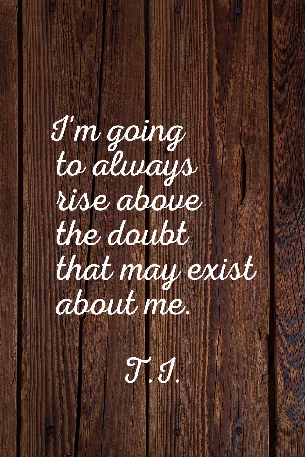 I'm going to always rise above the doubt that may exist about me.