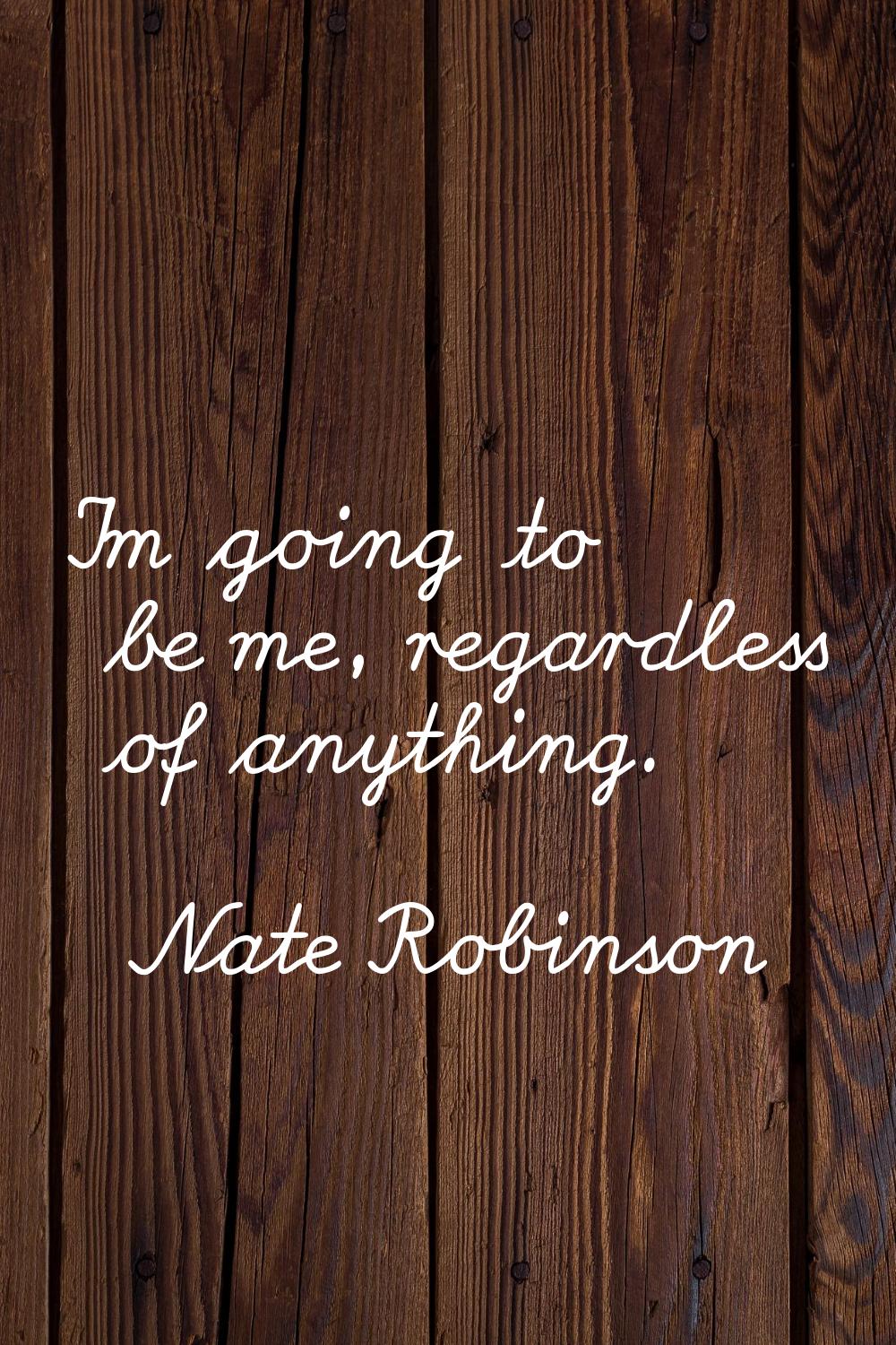 I'm going to be me, regardless of anything.
