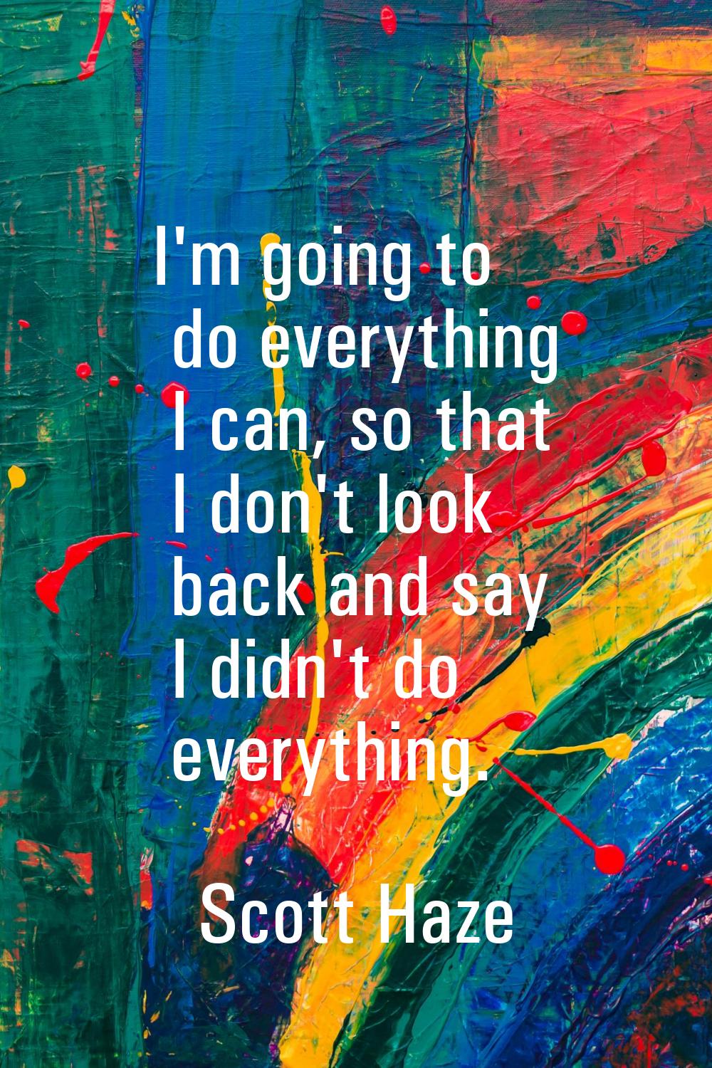I'm going to do everything I can, so that I don't look back and say I didn't do everything.