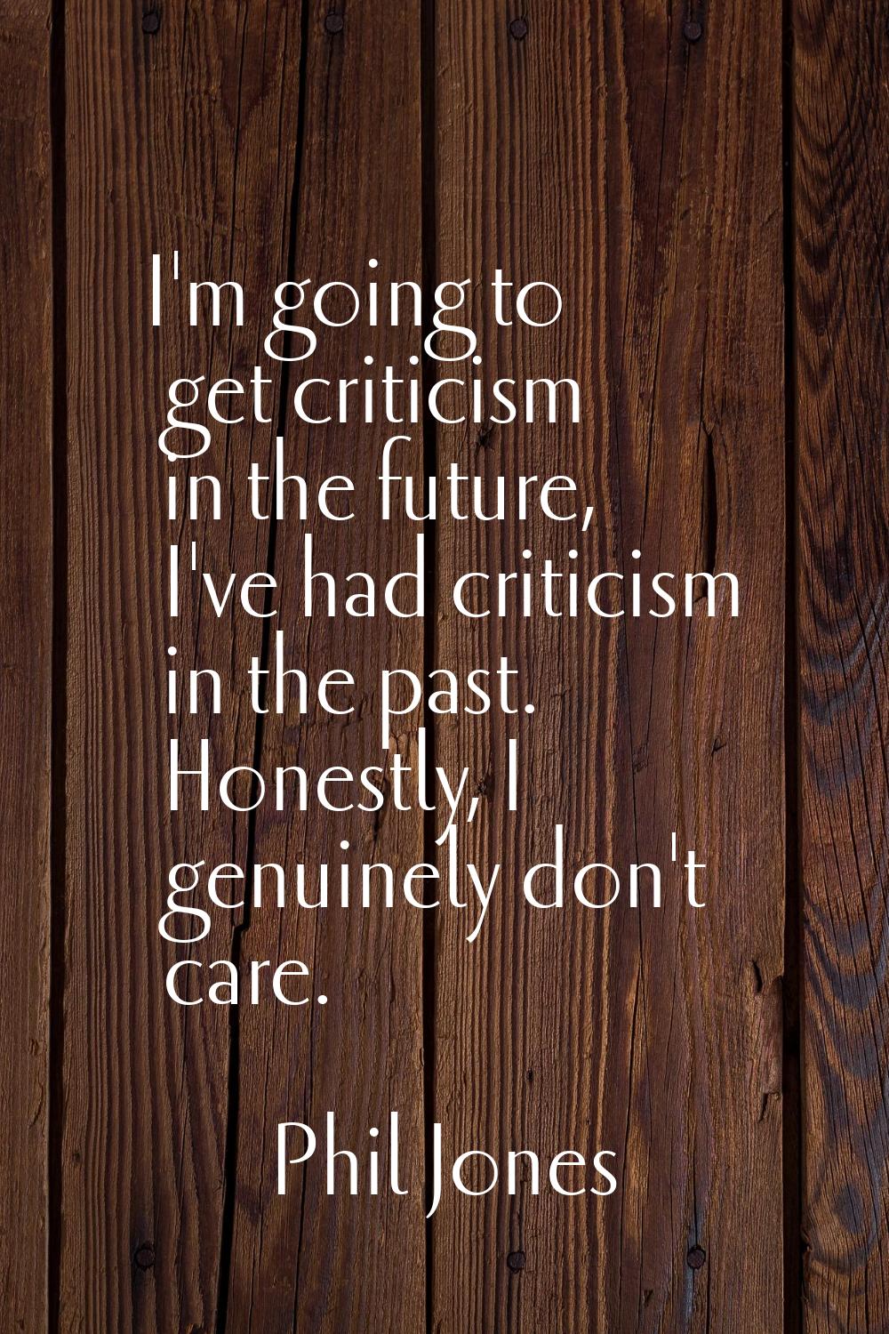 I'm going to get criticism in the future, I've had criticism in the past. Honestly, I genuinely don
