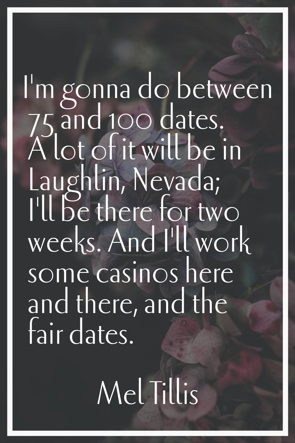 I'm gonna do between 75 and 100 dates. A lot of it will be in Laughlin, Nevada; I'll be there for t