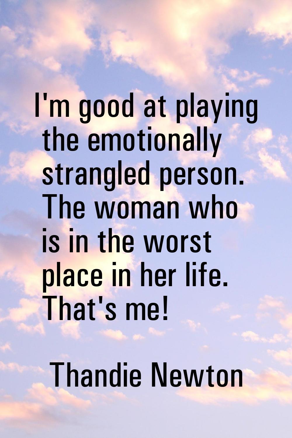 I'm good at playing the emotionally strangled person. The woman who is in the worst place in her li