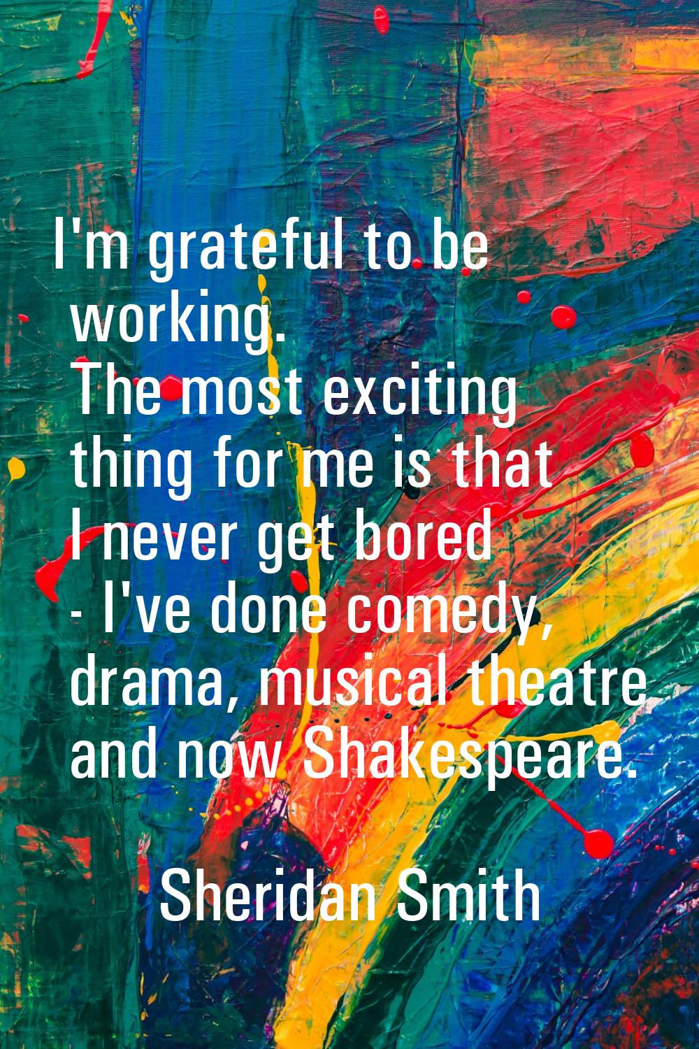 I'm grateful to be working. The most exciting thing for me is that I never get bored - I've done co