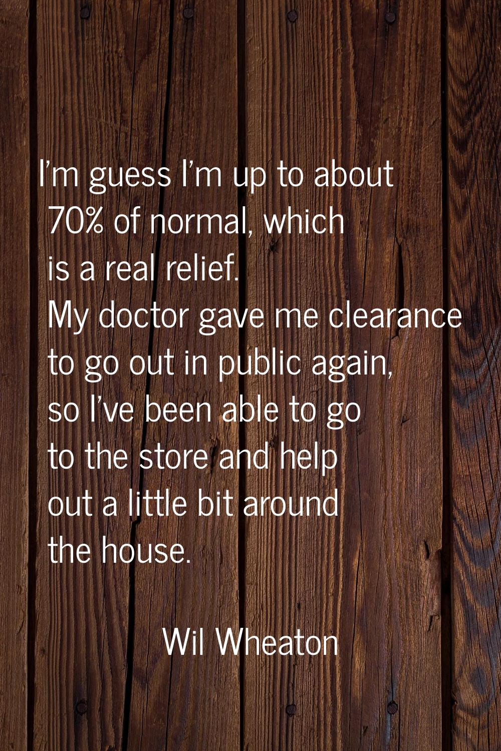 I'm guess I'm up to about 70% of normal, which is a real relief. My doctor gave me clearance to go 