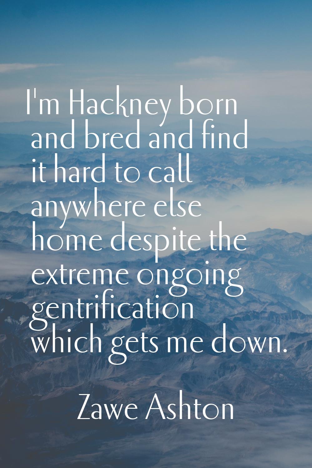I'm Hackney born and bred and find it hard to call anywhere else home despite the extreme ongoing g