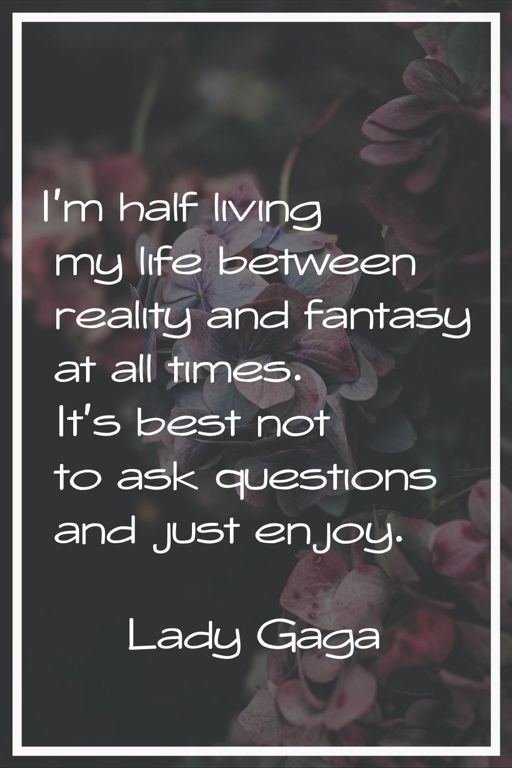 I'm half living my life between reality and fantasy at all times. It's best not to ask questions an