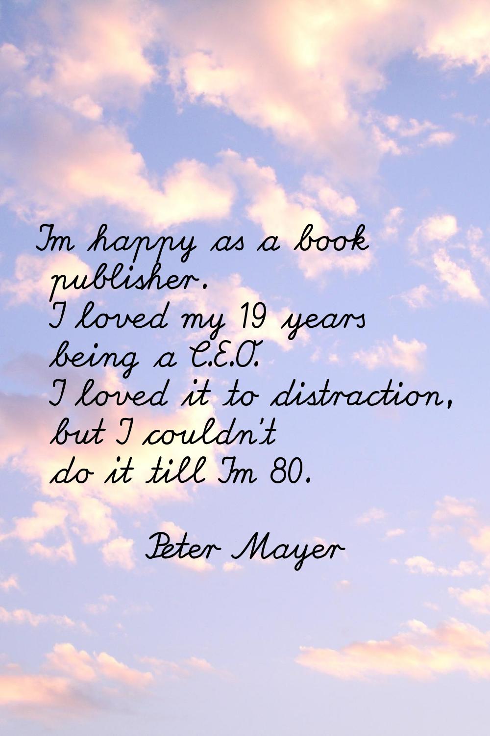I'm happy as a book publisher. I loved my 19 years being a C.E.O. I loved it to distraction, but I 