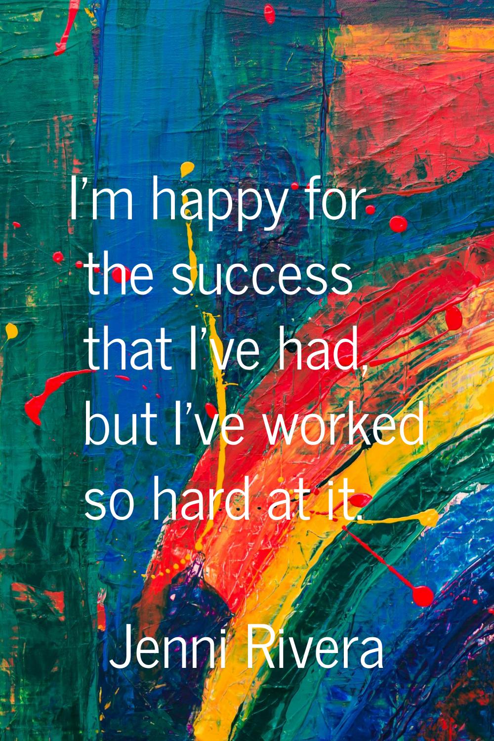 I'm happy for the success that I've had, but I've worked so hard at it.