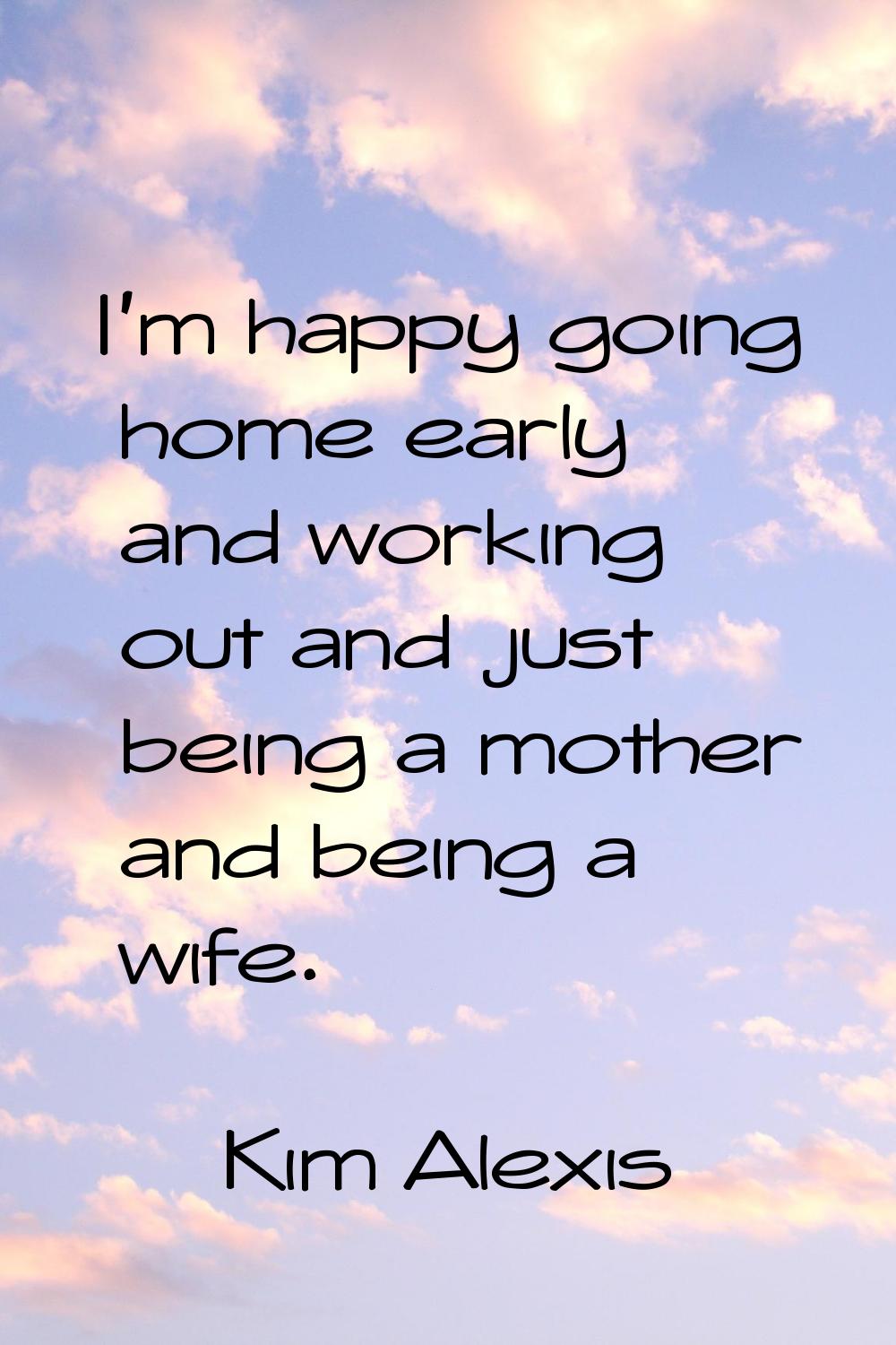I'm happy going home early and working out and just being a mother and being a wife.
