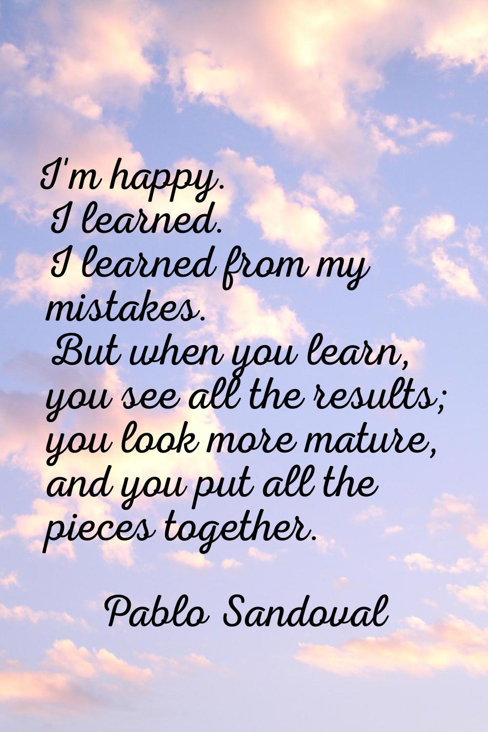 I'm happy. I learned. I learned from my mistakes. But when you learn, you see all the results; you 