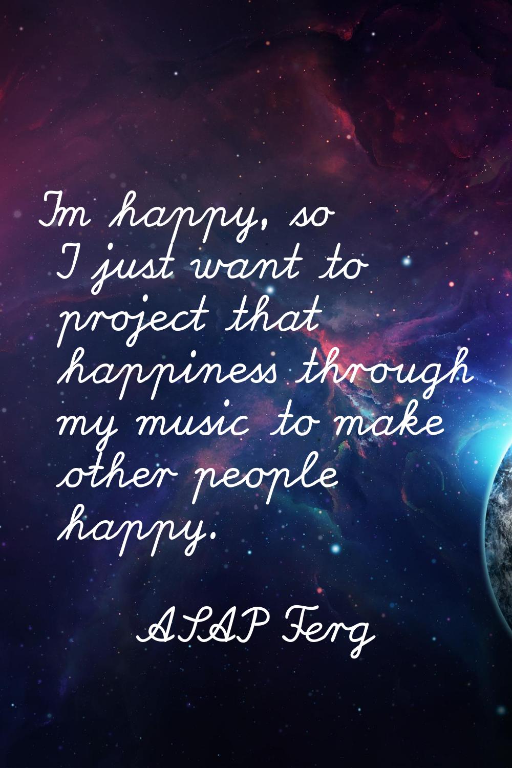 I'm happy, so I just want to project that happiness through my music to make other people happy.