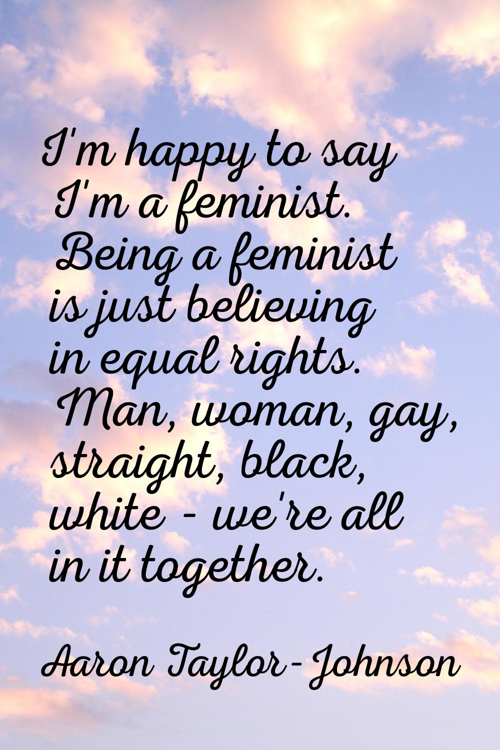 I'm happy to say I'm a feminist. Being a feminist is just believing in equal rights. Man, woman, ga