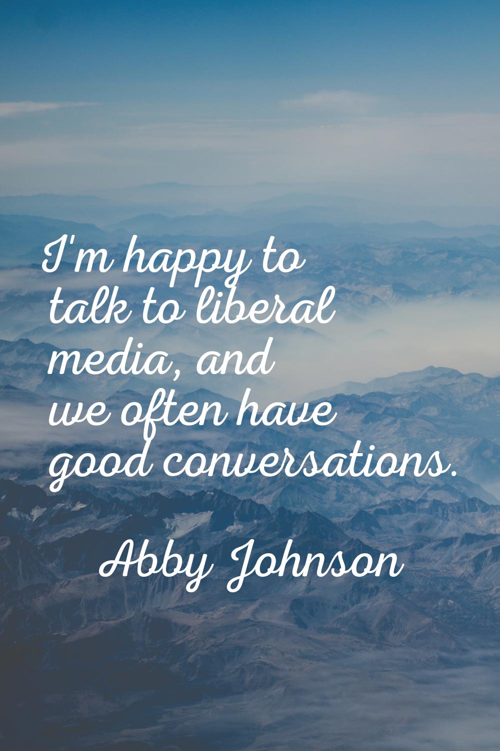 I'm happy to talk to liberal media, and we often have good conversations.
