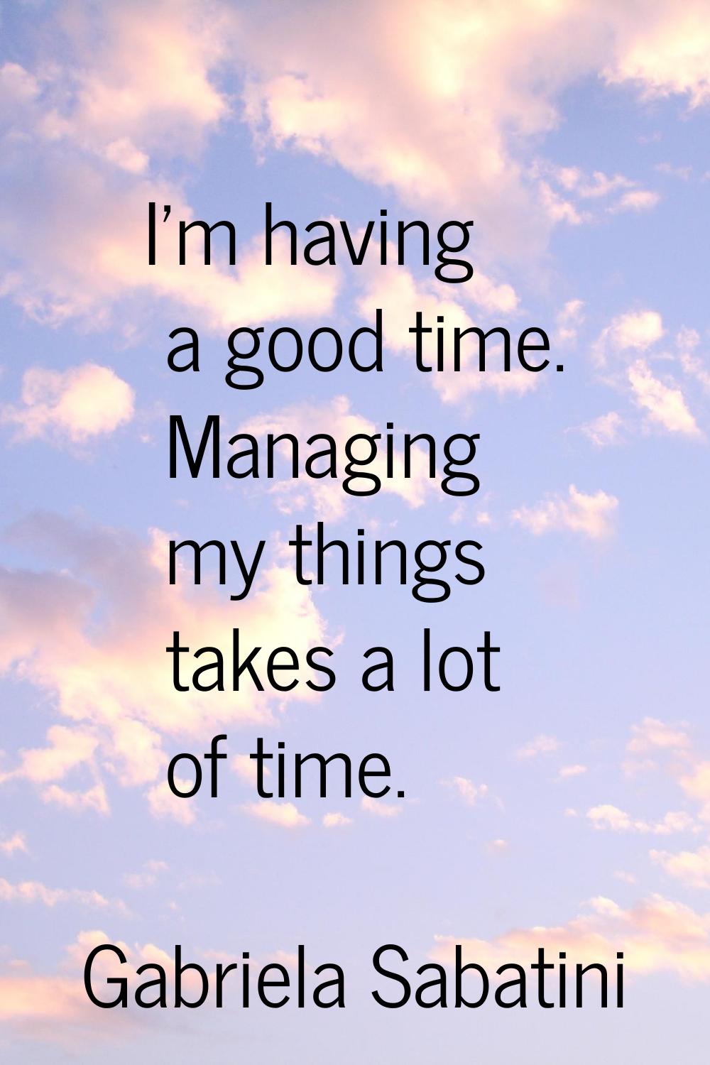 I'm having a good time. Managing my things takes a lot of time.