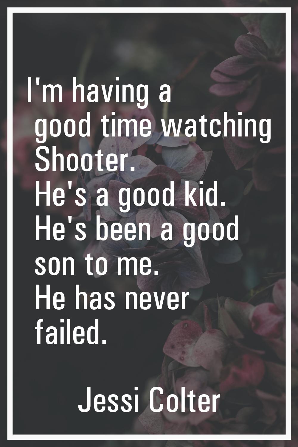 I'm having a good time watching Shooter. He's a good kid. He's been a good son to me. He has never 