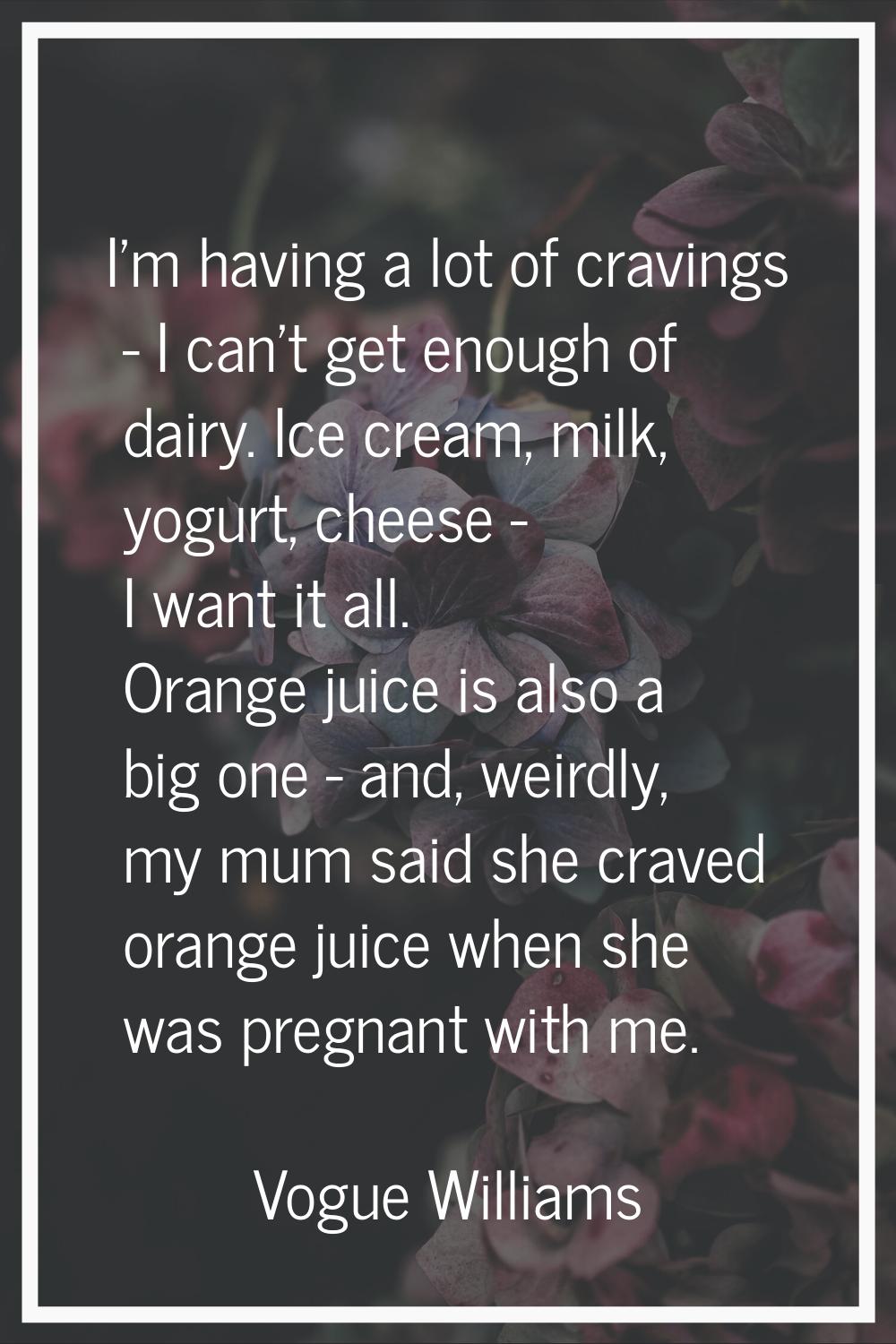 I'm having a lot of cravings - I can't get enough of dairy. Ice cream, milk, yogurt, cheese - I wan