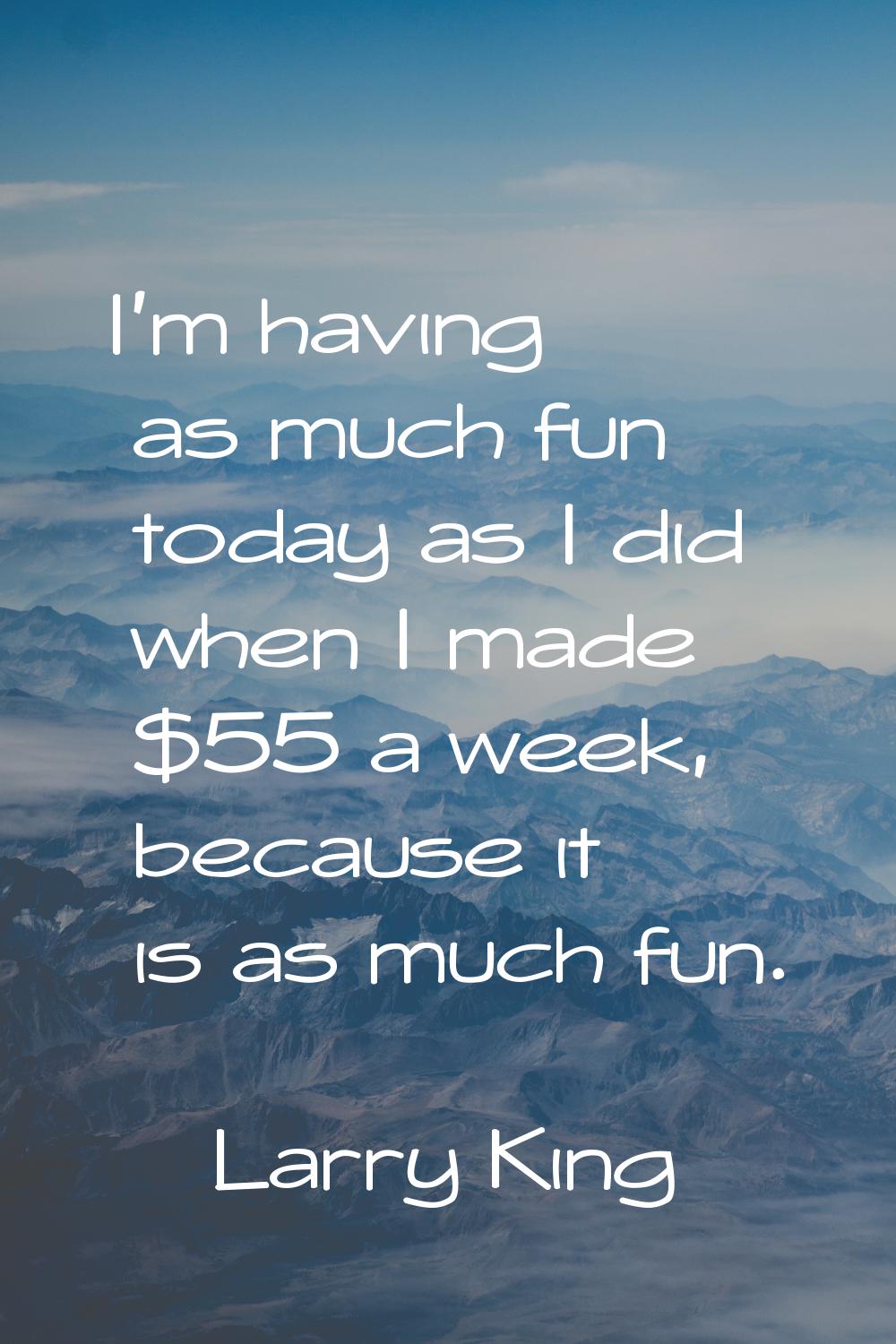 I'm having as much fun today as I did when I made $55 a week, because it is as much fun.