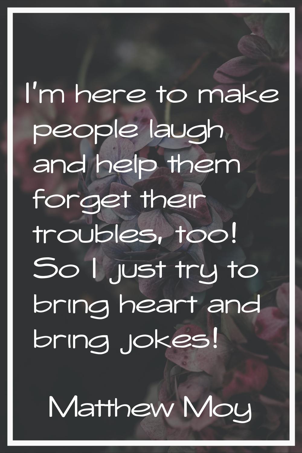 I'm here to make people laugh and help them forget their troubles, too! So I just try to bring hear