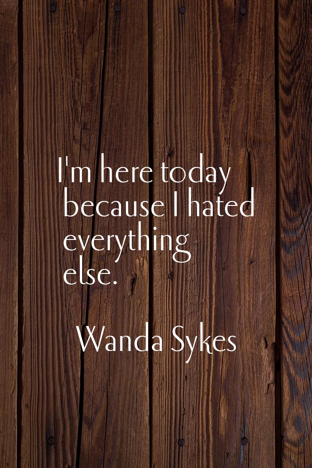 I'm here today because I hated everything else.