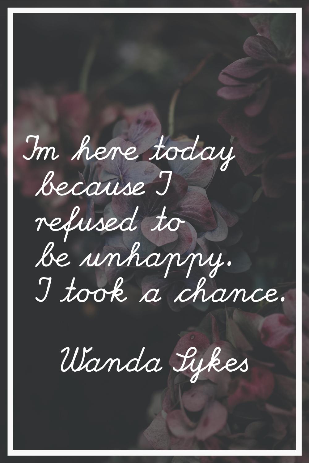 I'm here today because I refused to be unhappy. I took a chance.