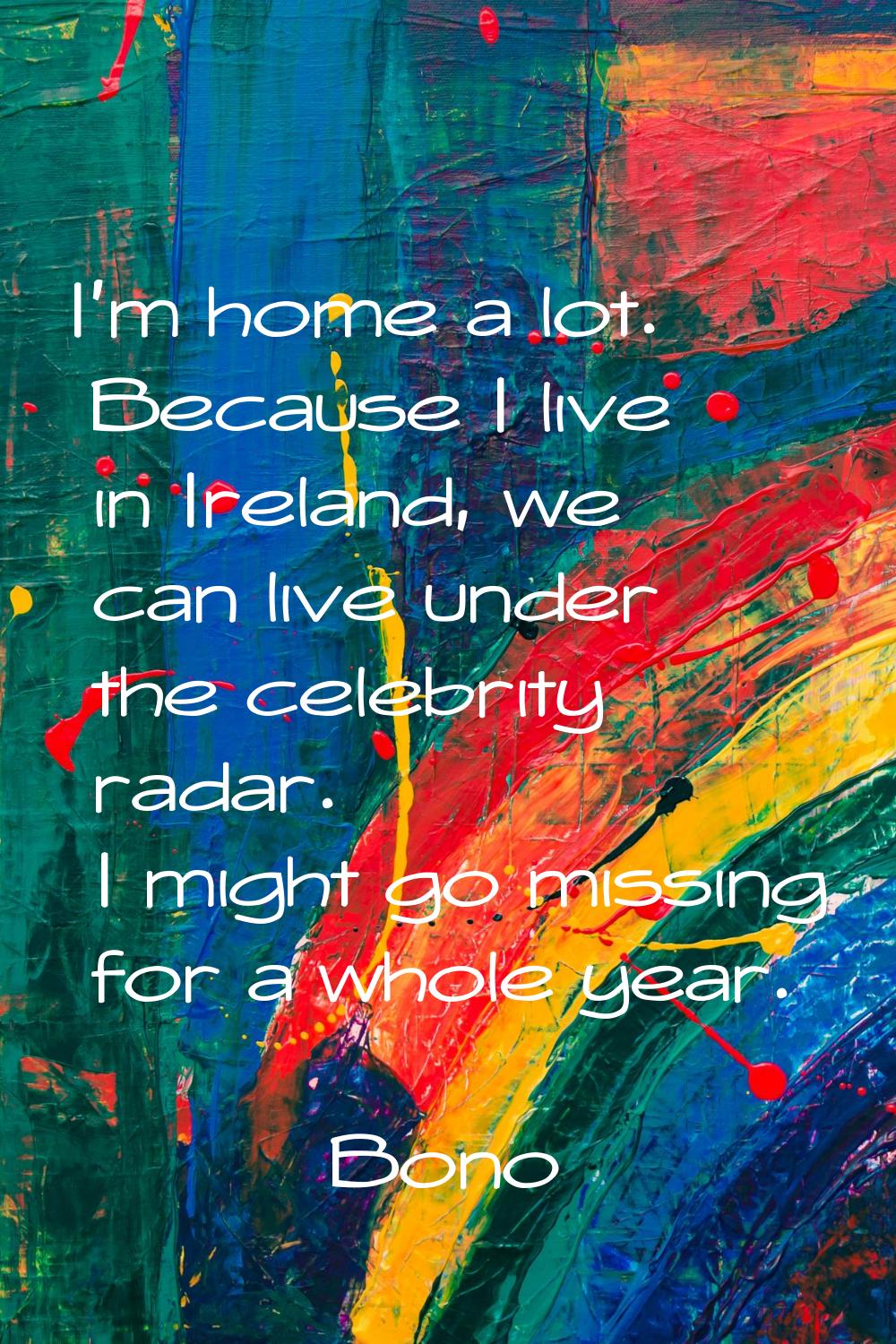 I'm home a lot. Because I live in Ireland, we can live under the celebrity radar. I might go missin