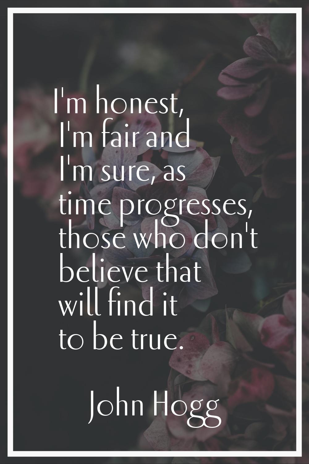 I'm honest, I'm fair and I'm sure, as time progresses, those who don't believe that will find it to