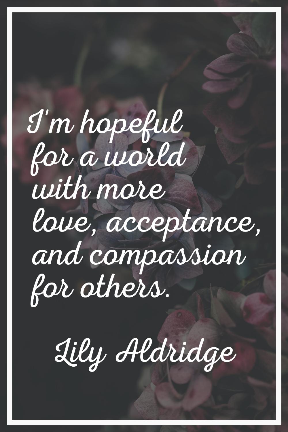 I'm hopeful for a world with more love, acceptance, and compassion for others.