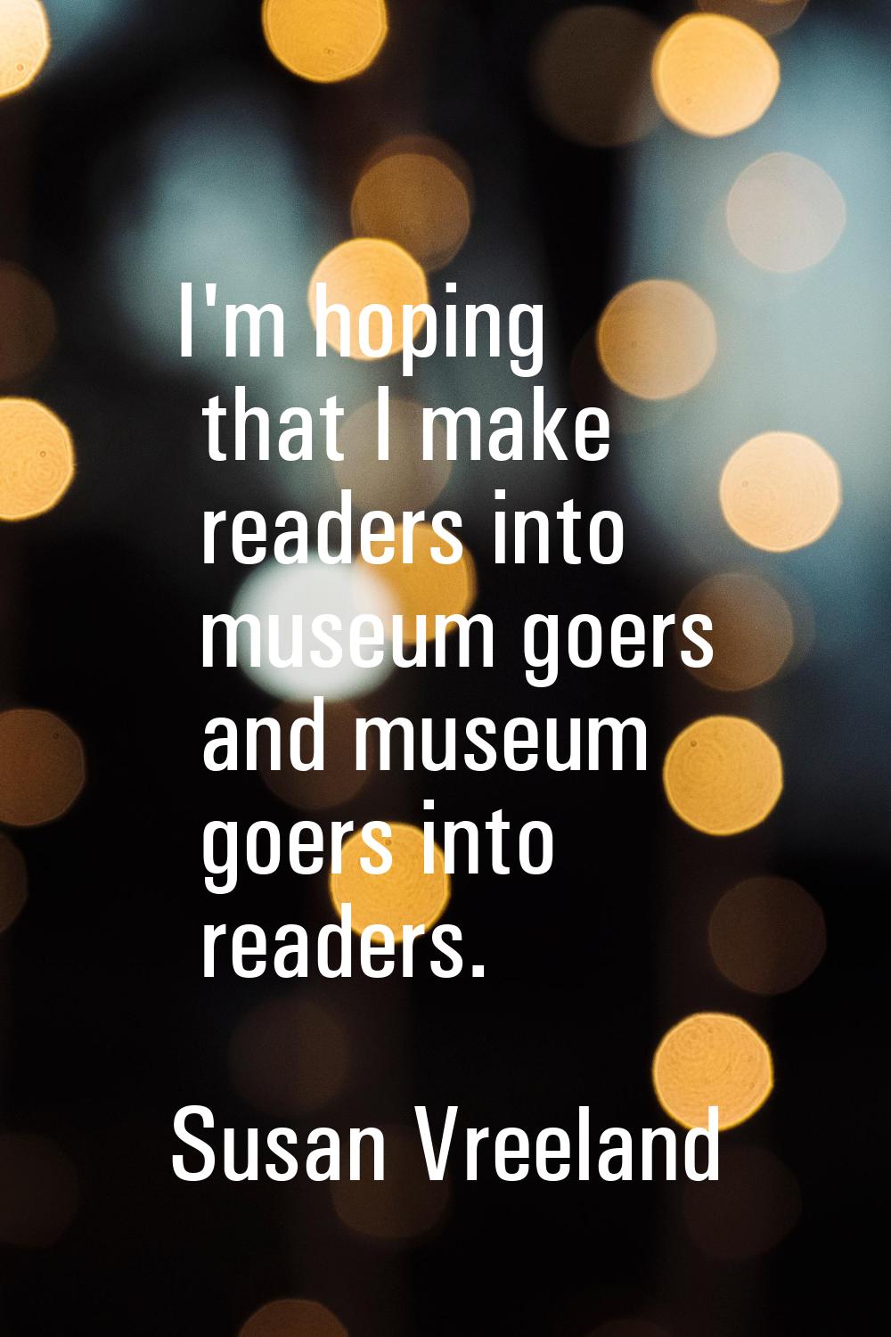 I'm hoping that I make readers into museum goers and museum goers into readers.