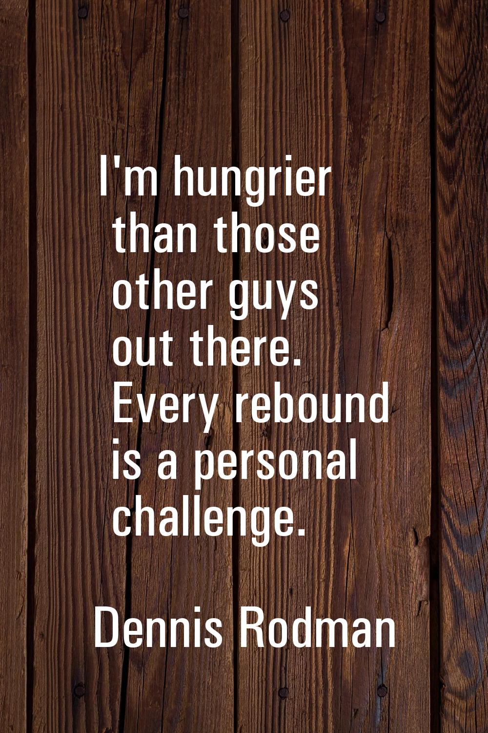 I'm hungrier than those other guys out there. Every rebound is a personal challenge.