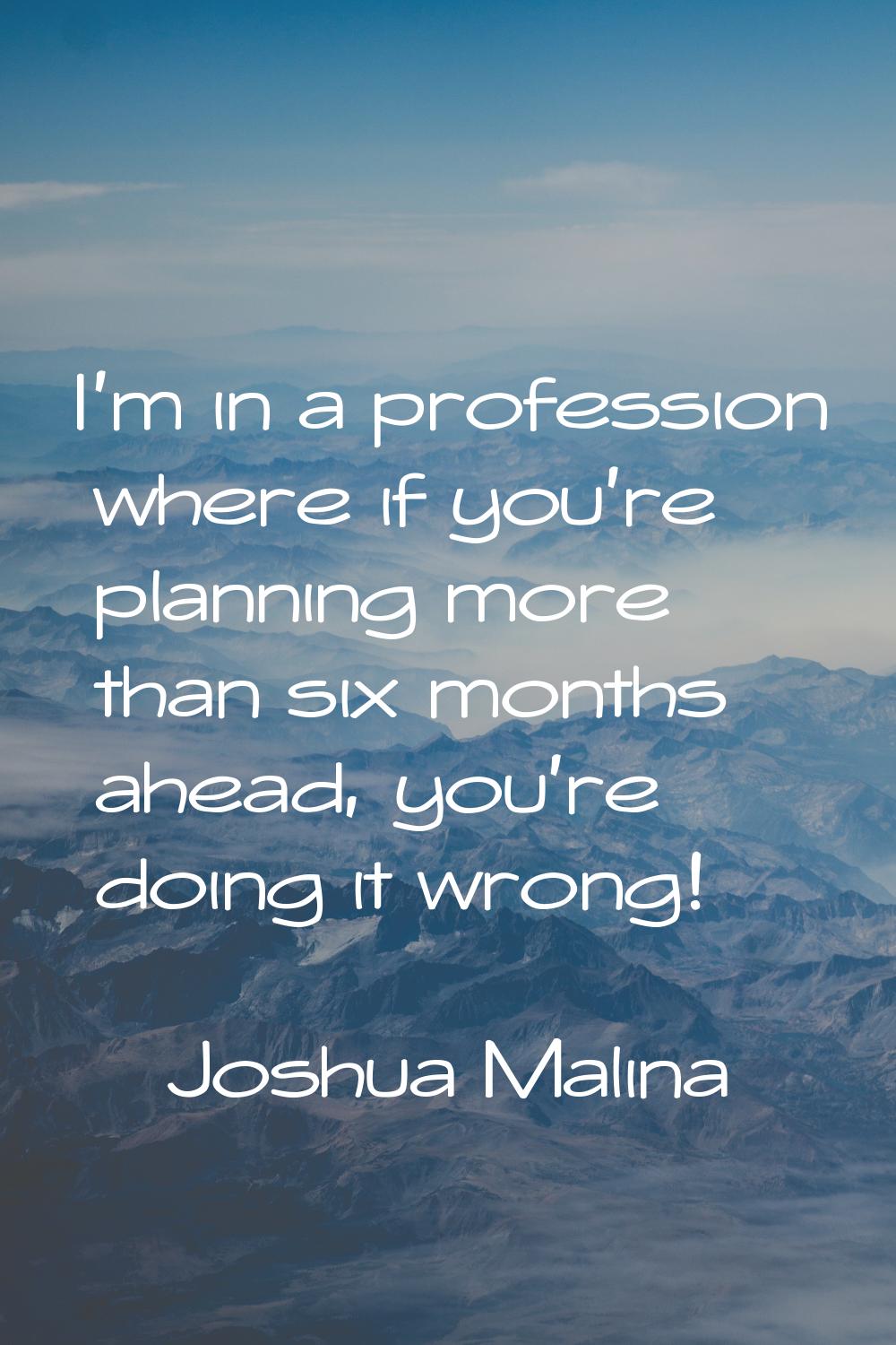 I'm in a profession where if you're planning more than six months ahead, you're doing it wrong!
