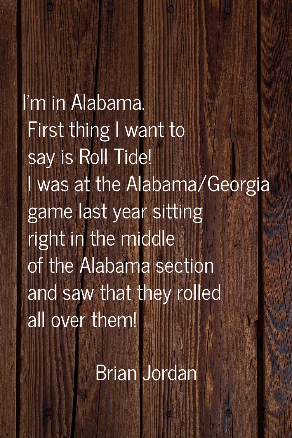 I'm in Alabama. First thing I want to say is Roll Tide! I was at the Alabama/Georgia game last year