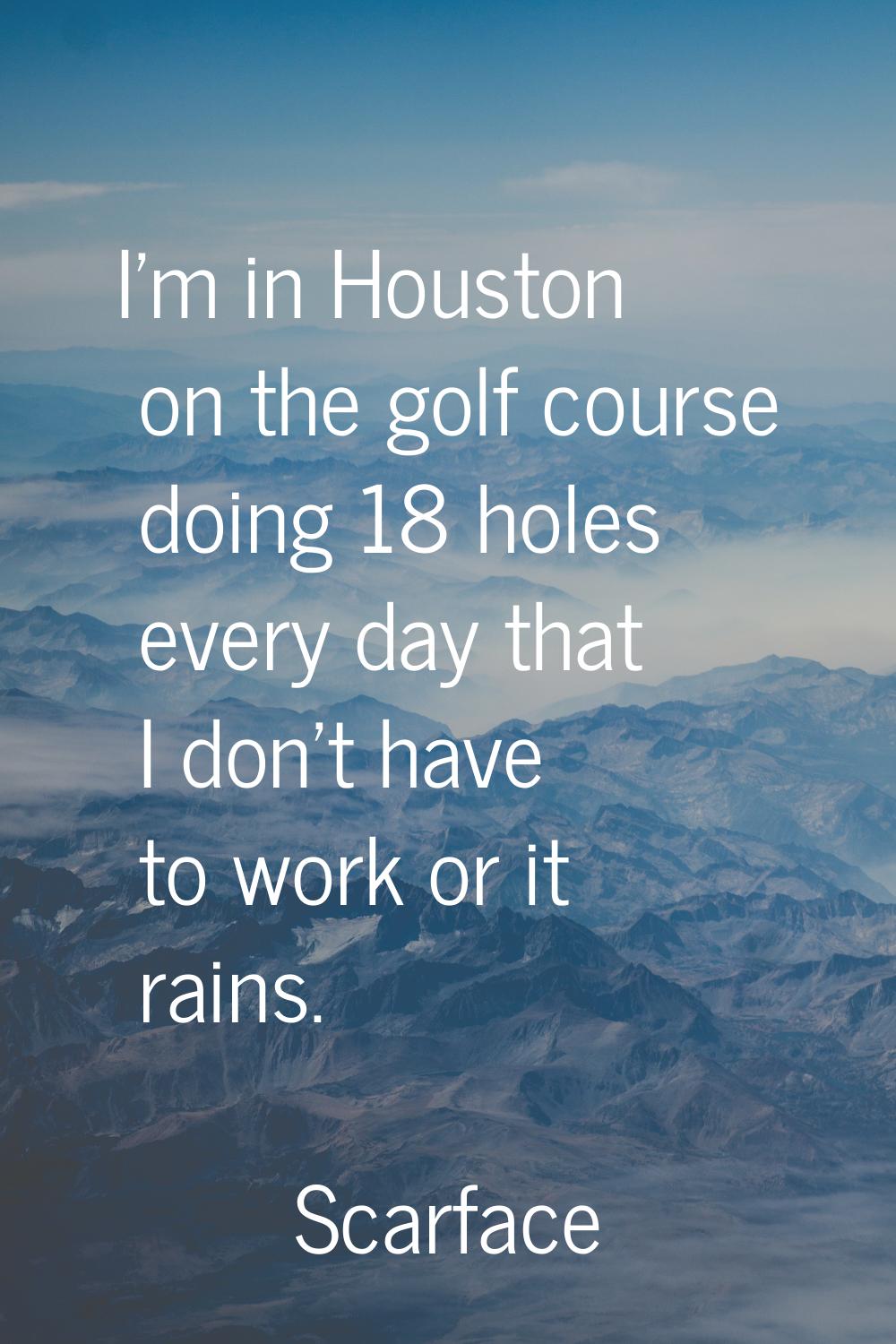 I'm in Houston on the golf course doing 18 holes every day that I don't have to work or it rains.