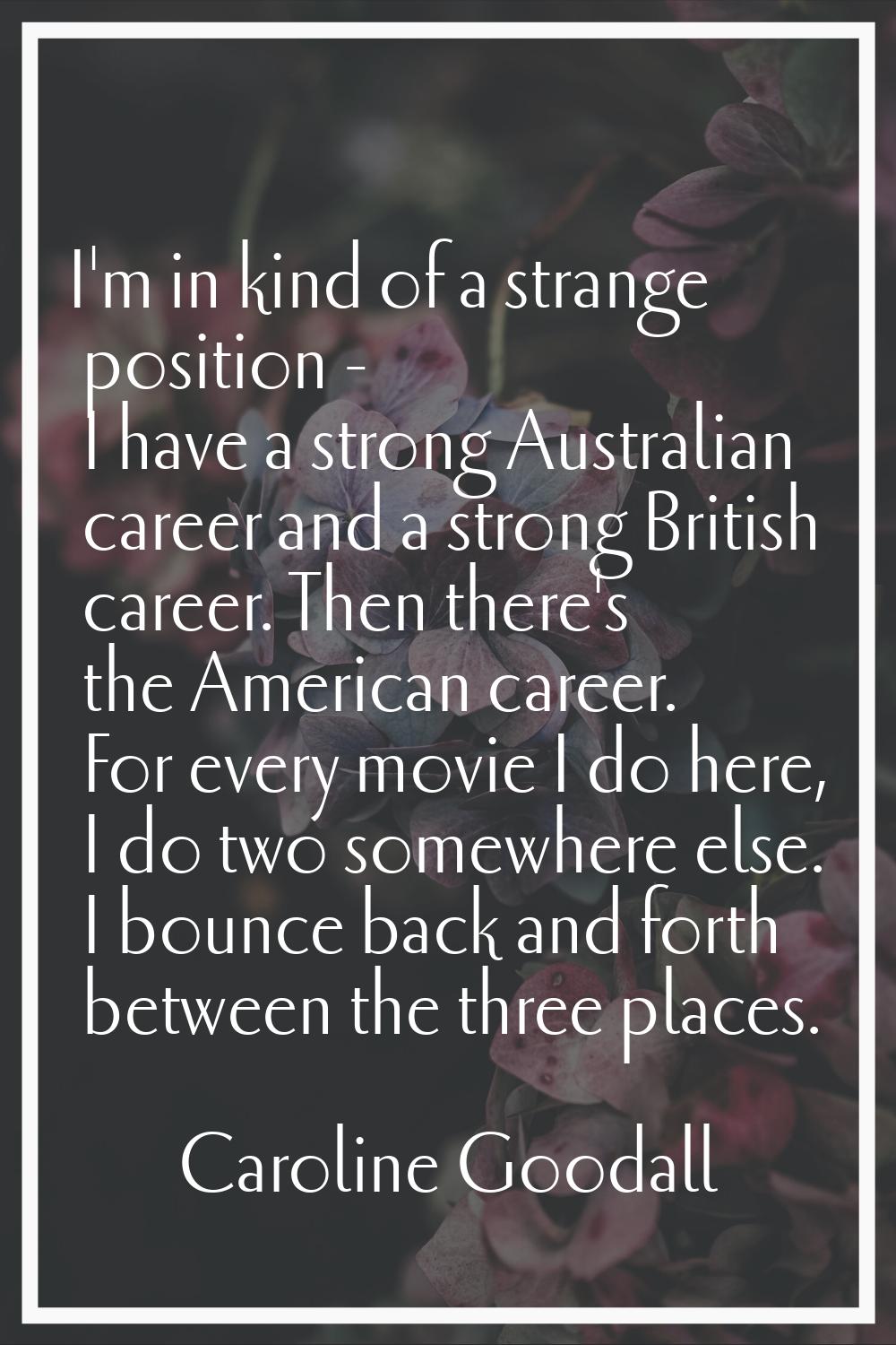 I'm in kind of a strange position - I have a strong Australian career and a strong British career. 