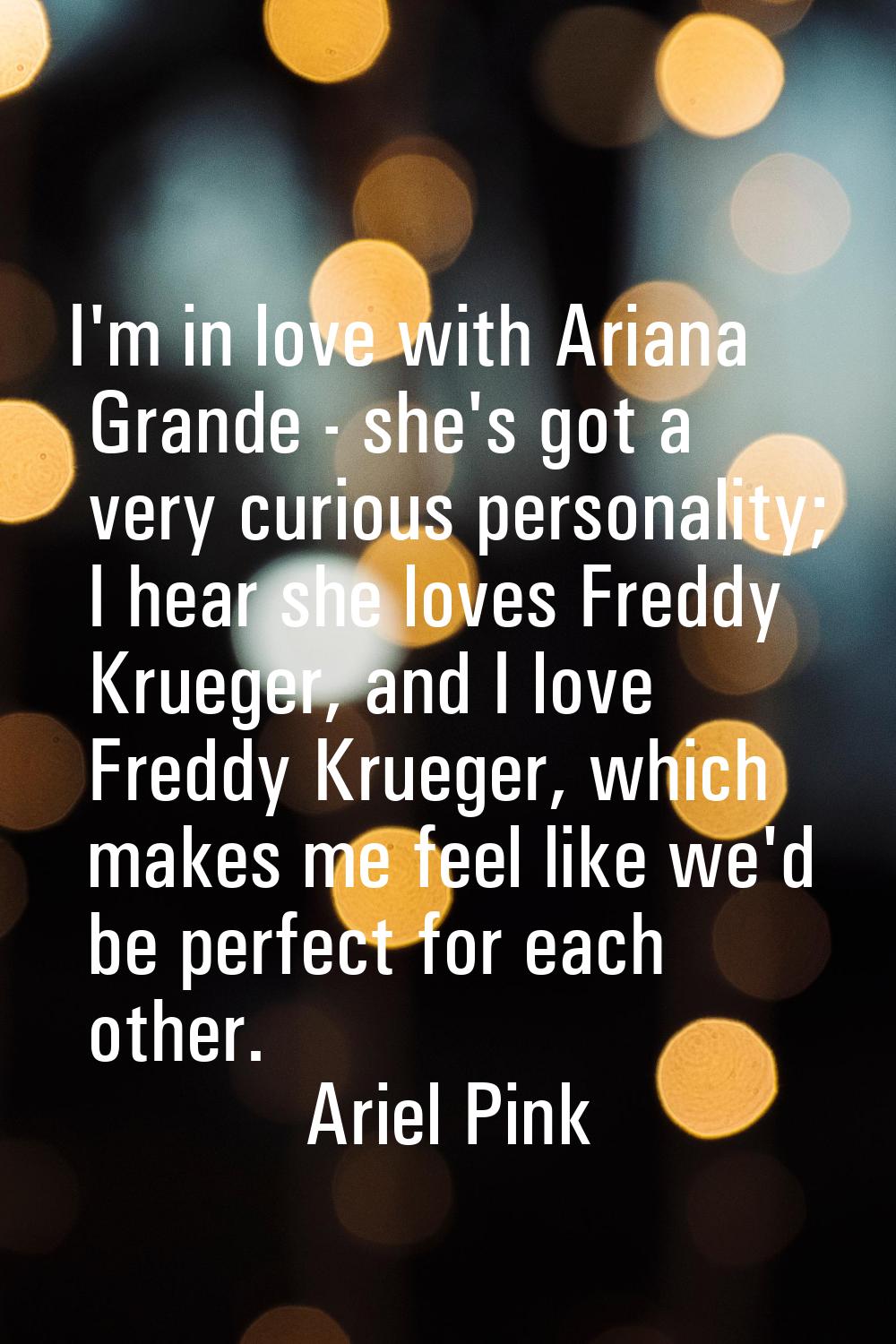 I'm in love with Ariana Grande - she's got a very curious personality; I hear she loves Freddy Krue