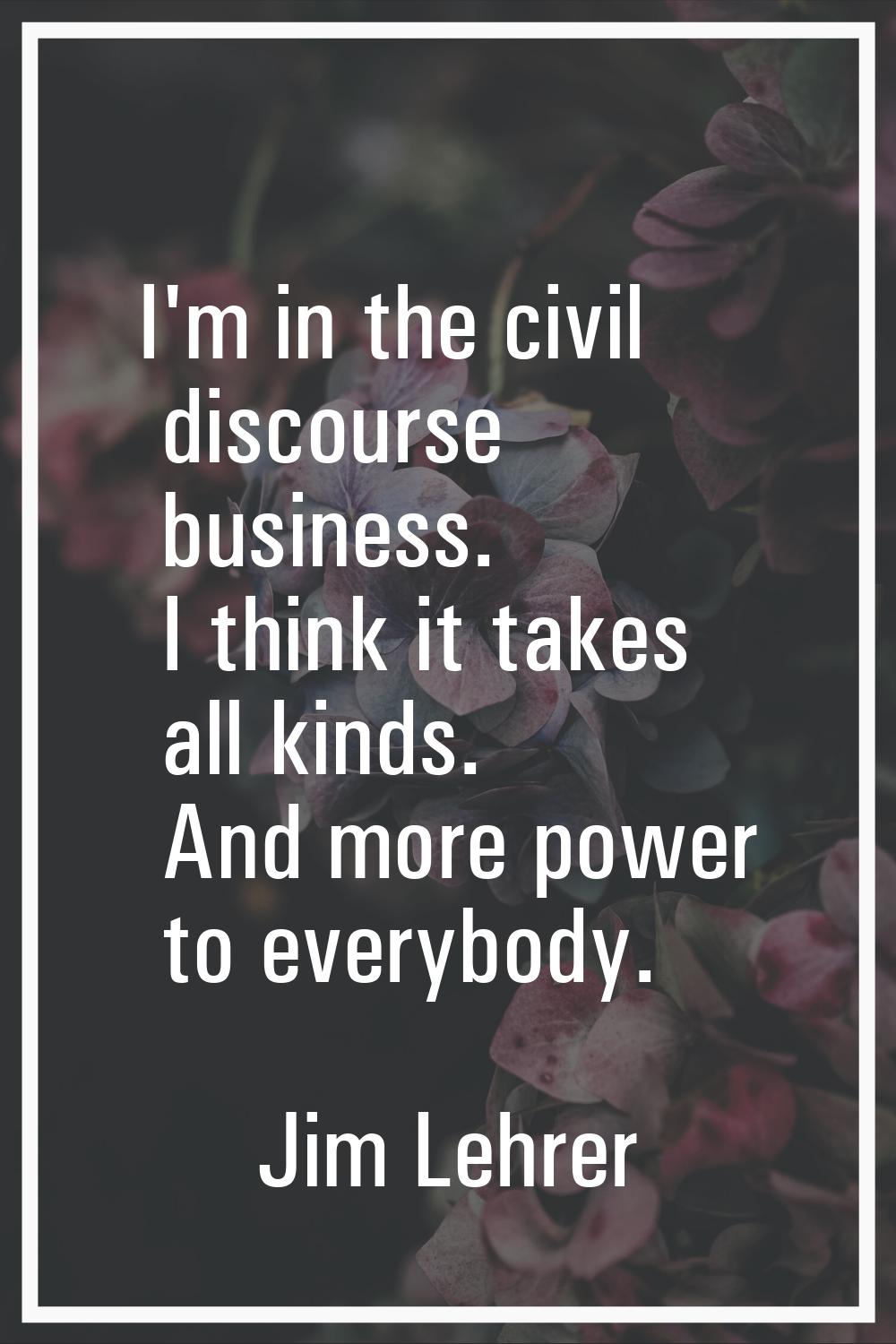 I'm in the civil discourse business. I think it takes all kinds. And more power to everybody.