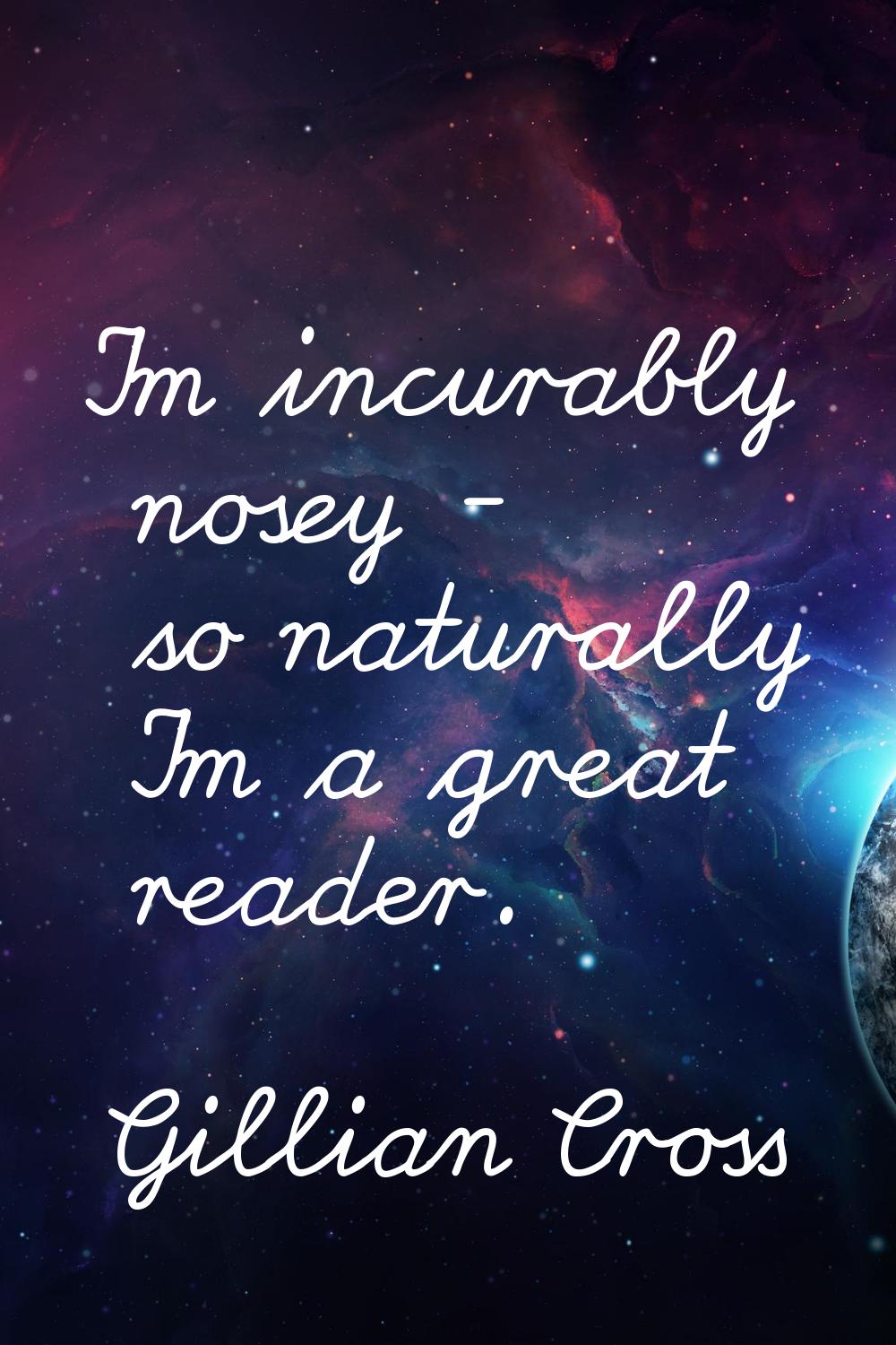 I'm incurably nosey - so naturally I'm a great reader.