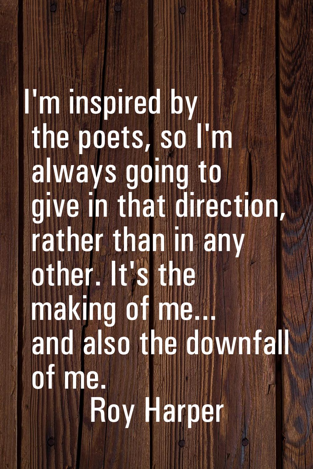 I'm inspired by the poets, so I'm always going to give in that direction, rather than in any other.