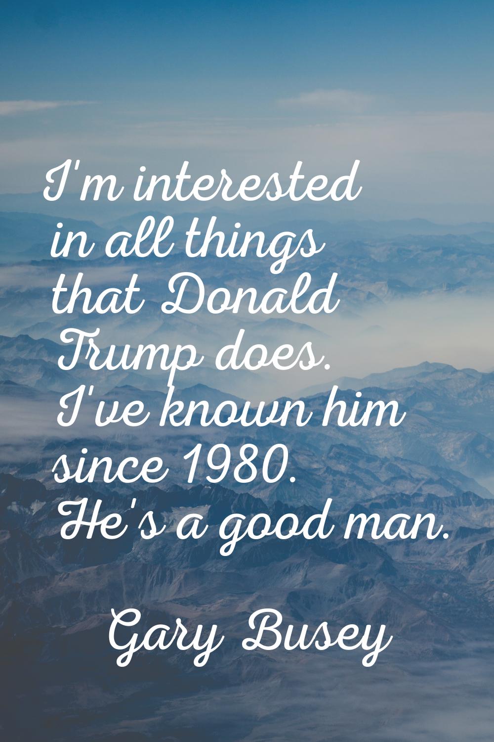 I'm interested in all things that Donald Trump does. I've known him since 1980. He's a good man.