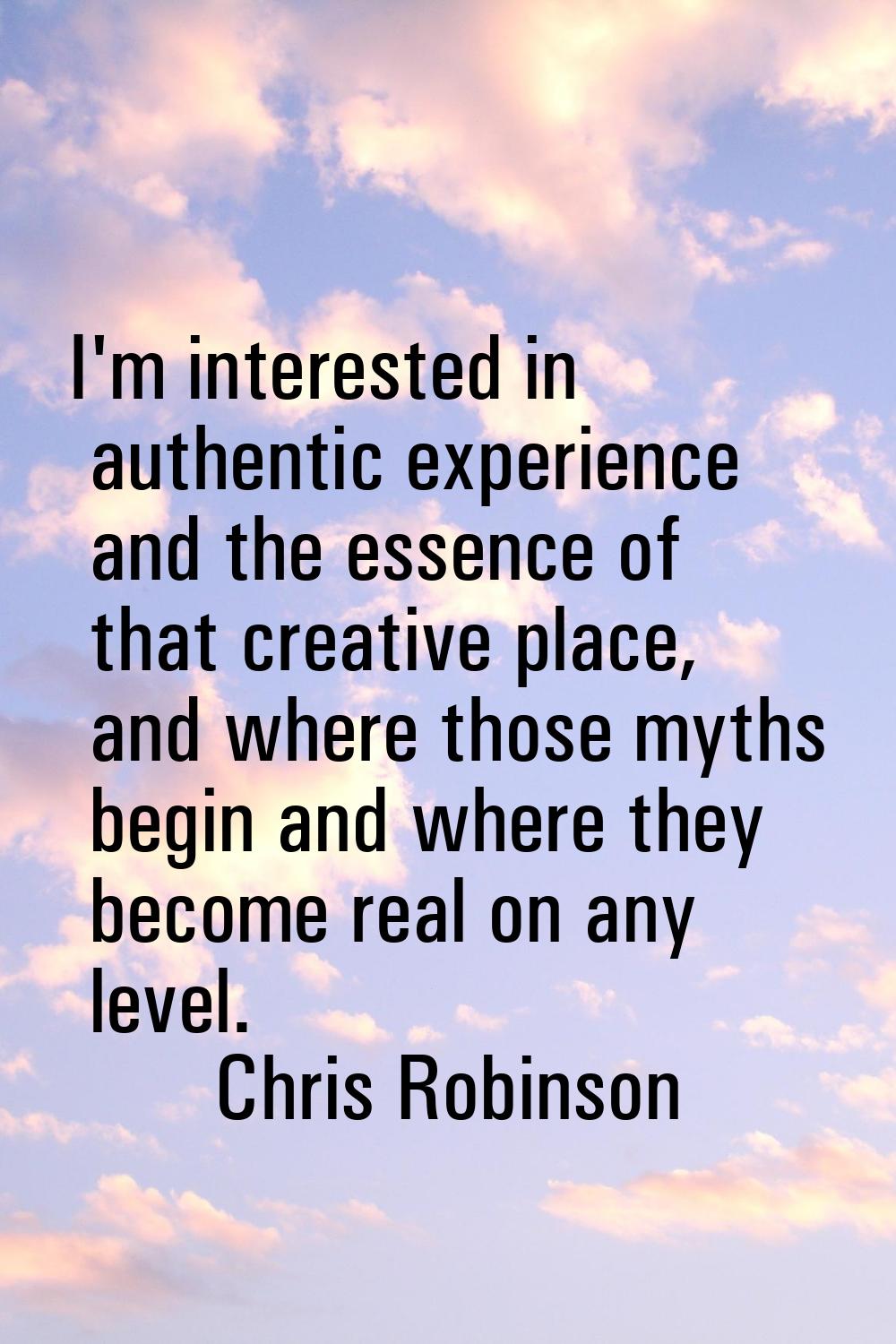 I'm interested in authentic experience and the essence of that creative place, and where those myth