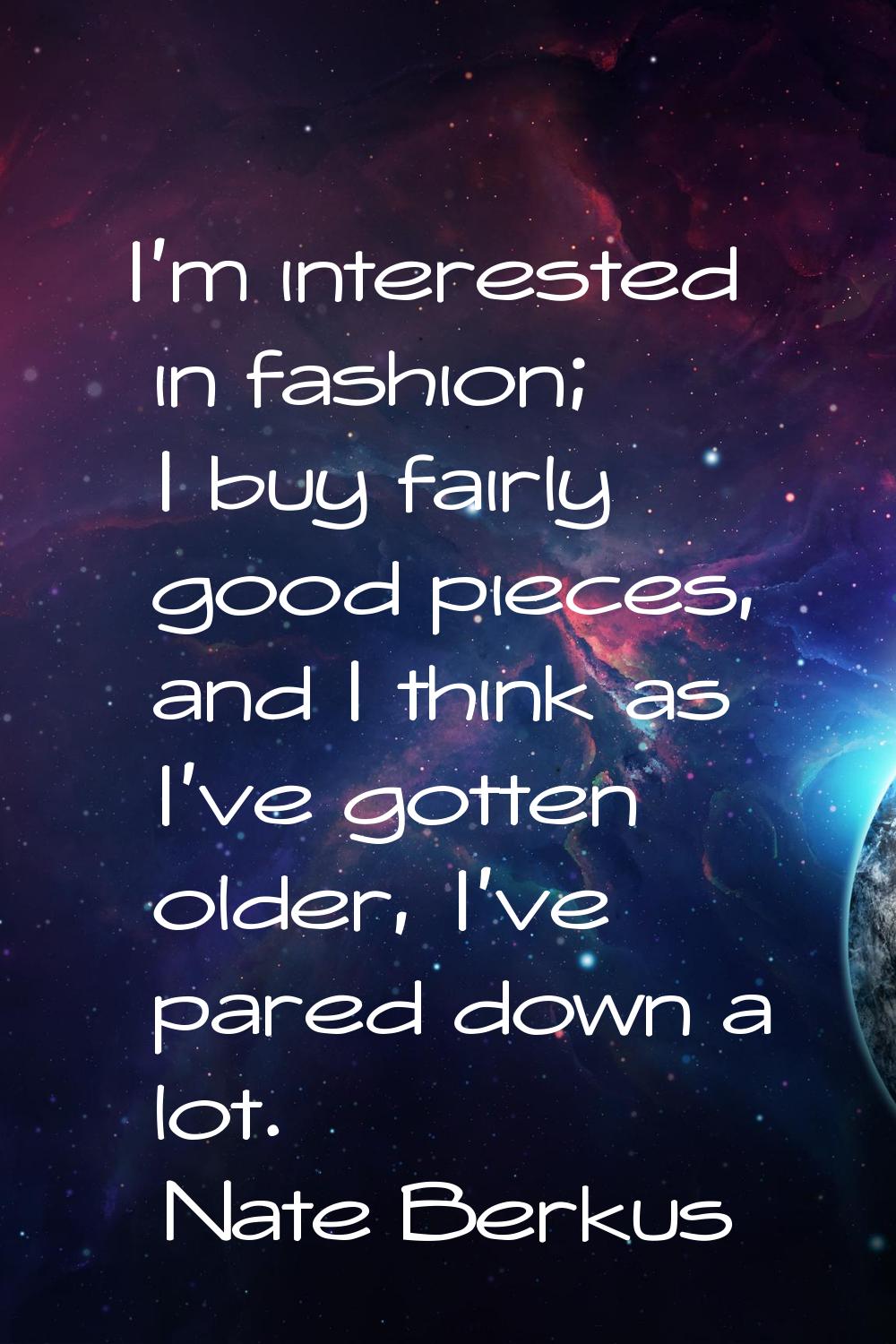 I'm interested in fashion; I buy fairly good pieces, and I think as I've gotten older, I've pared d