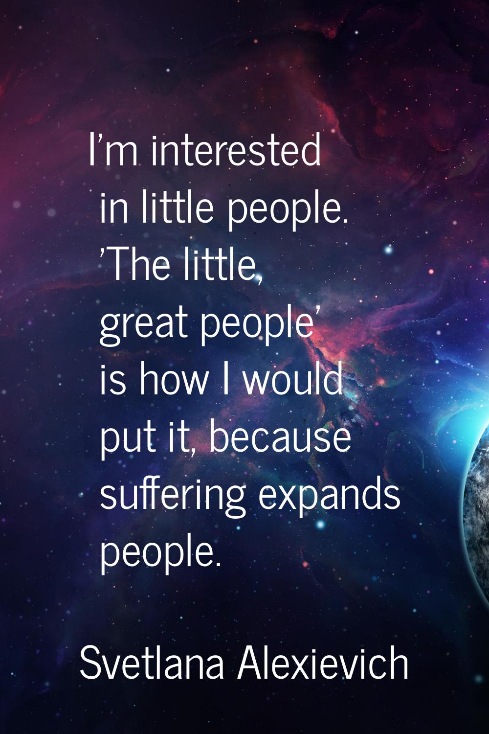 I'm interested in little people. 'The little, great people' is how I would put it, because sufferin