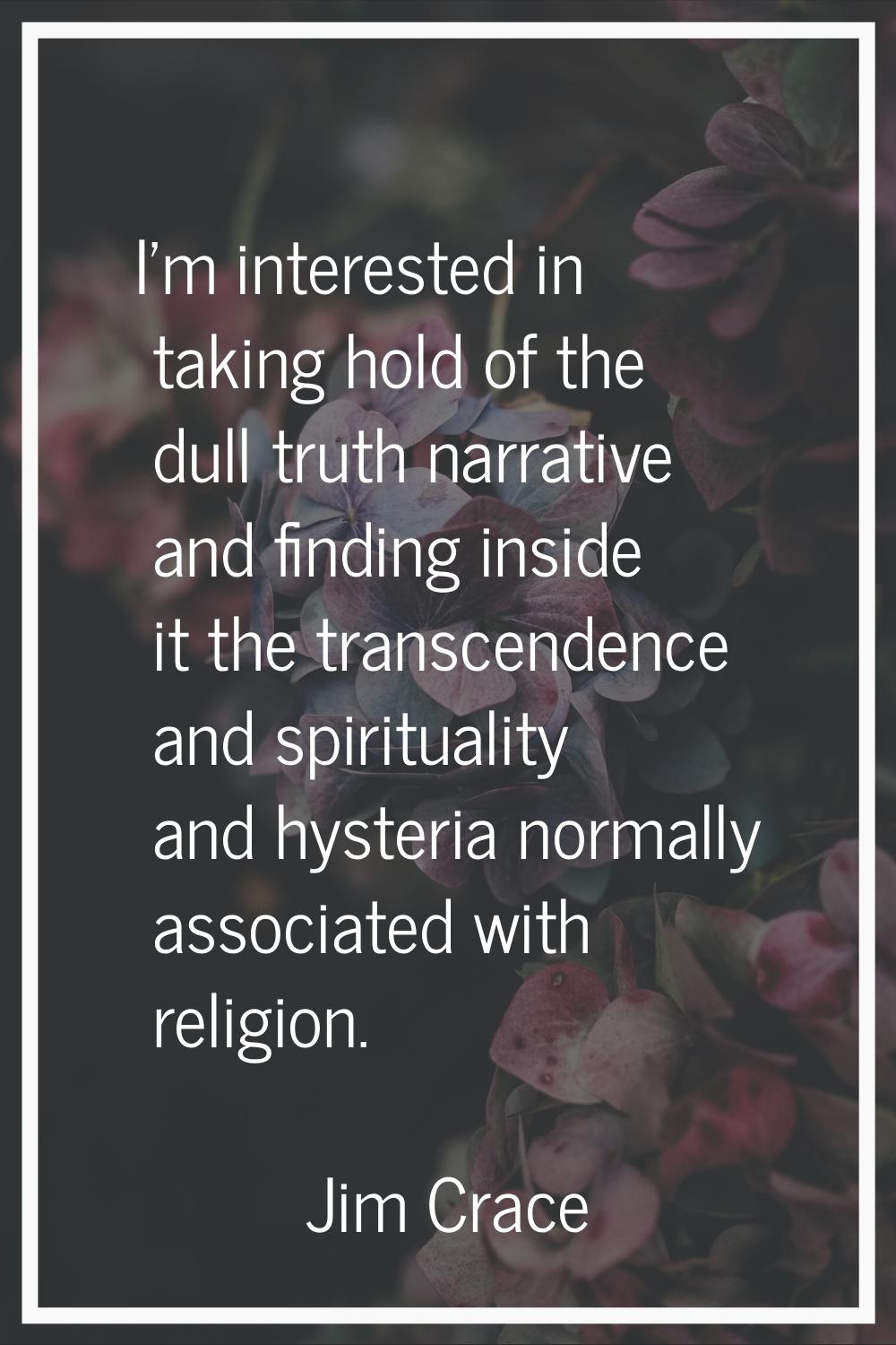 I'm interested in taking hold of the dull truth narrative and finding inside it the transcendence a