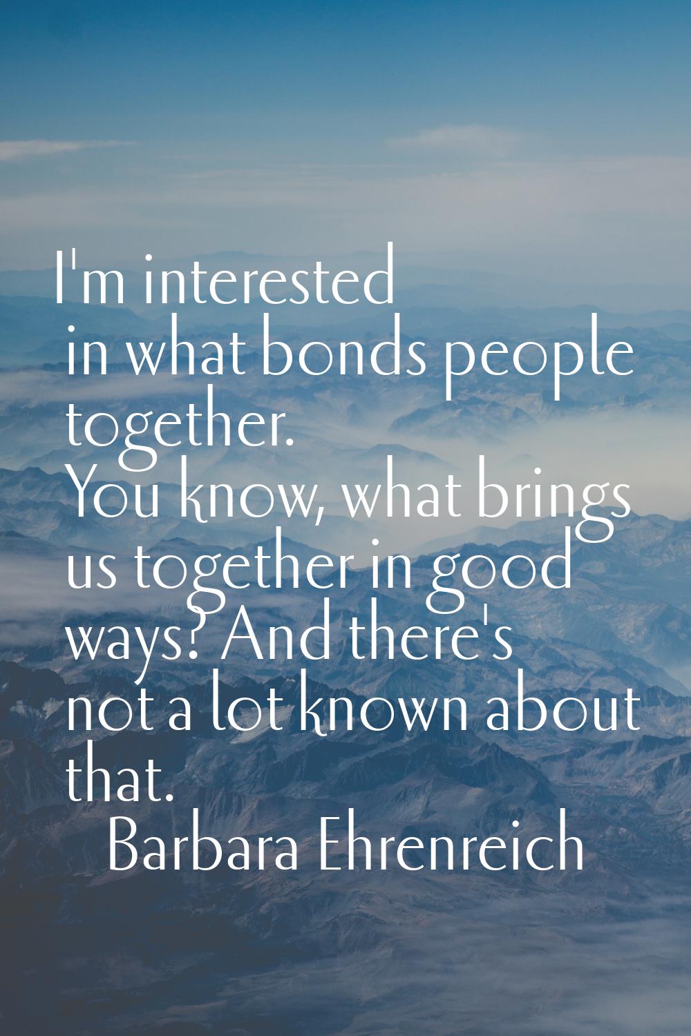 I'm interested in what bonds people together. You know, what brings us together in good ways? And t