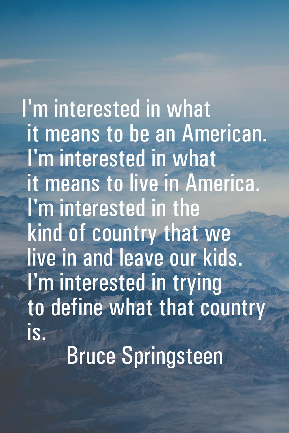 I'm interested in what it means to be an American. I'm interested in what it means to live in Ameri