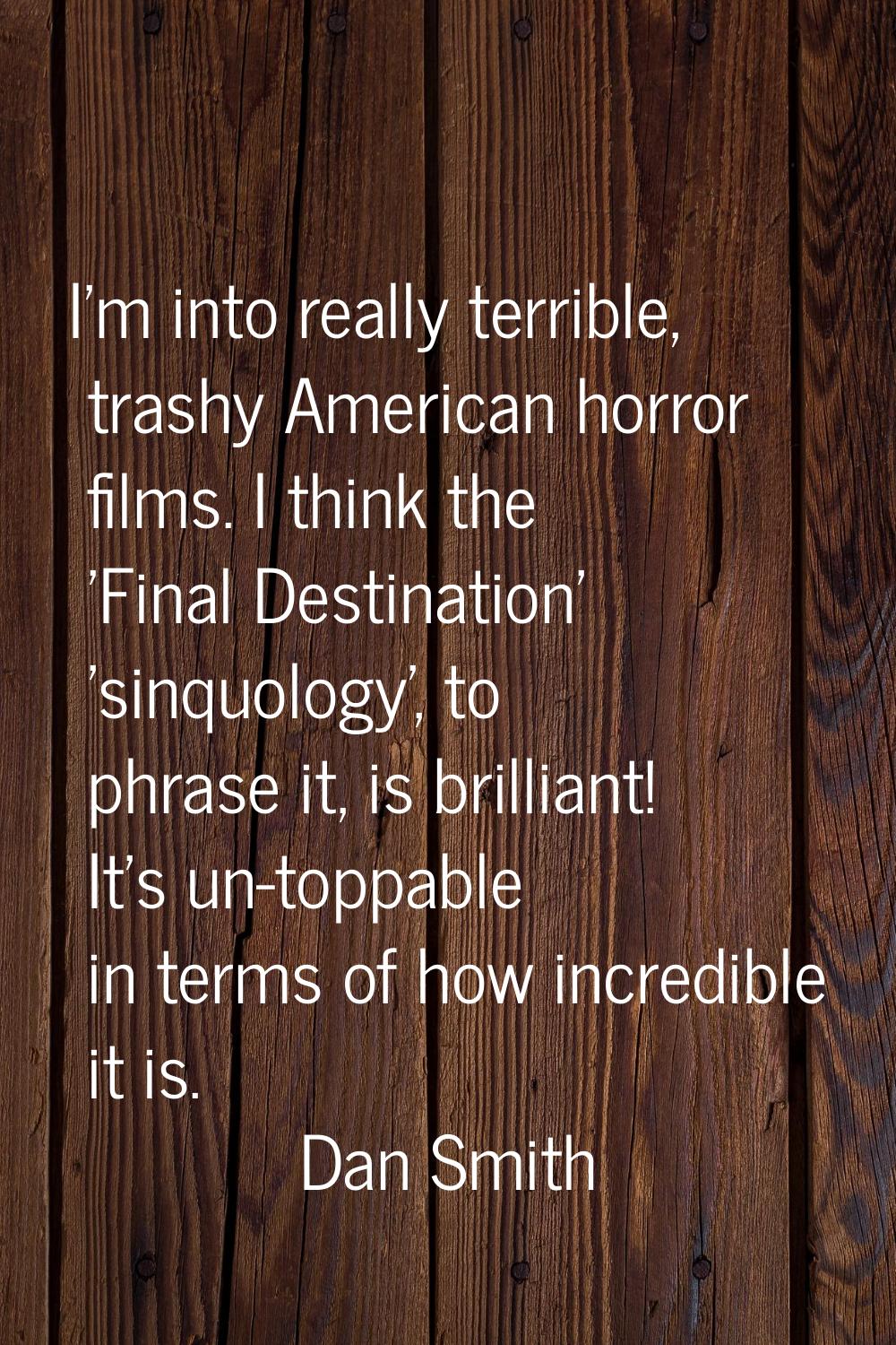 I'm into really terrible, trashy American horror films. I think the 'Final Destination' 'sinquology