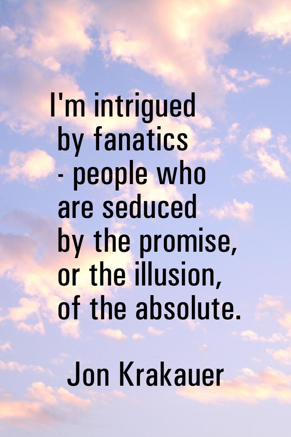 I'm intrigued by fanatics - people who are seduced by the promise, or the illusion, of the absolute