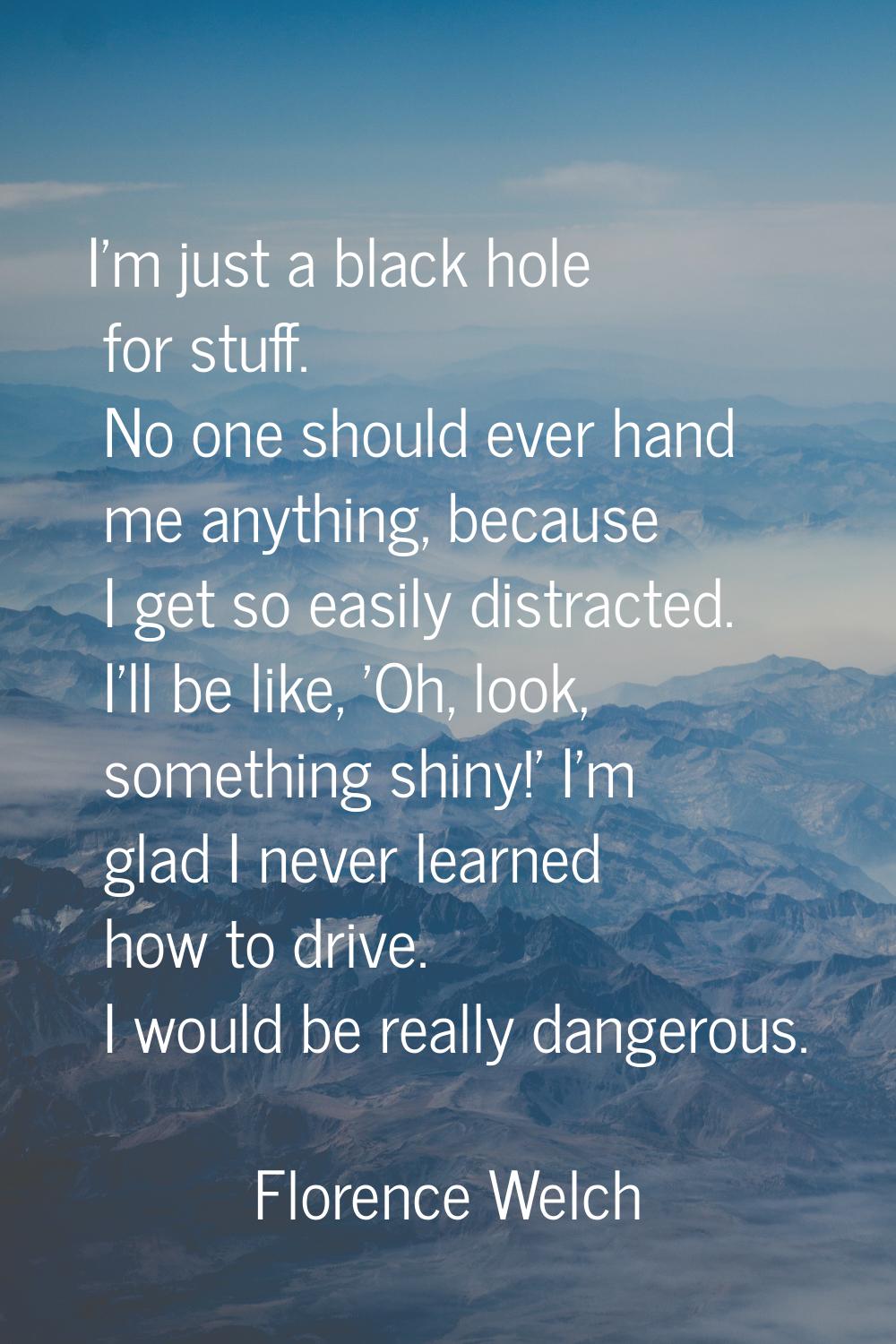 I'm just a black hole for stuff. No one should ever hand me anything, because I get so easily distr