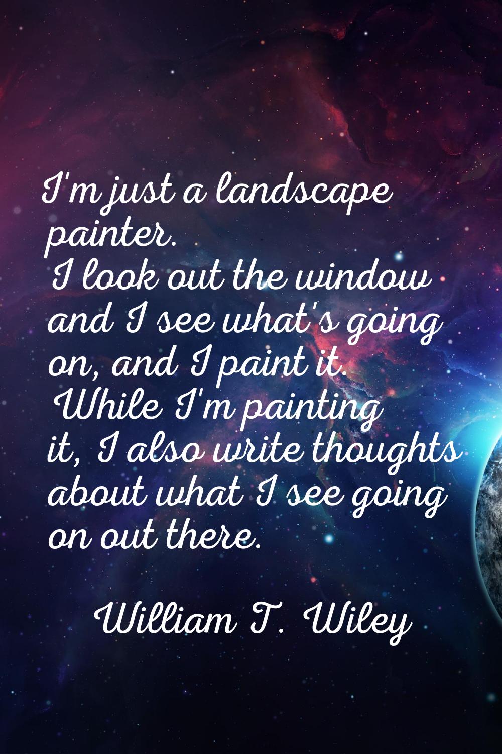 I'm just a landscape painter. I look out the window and I see what's going on, and I paint it. Whil